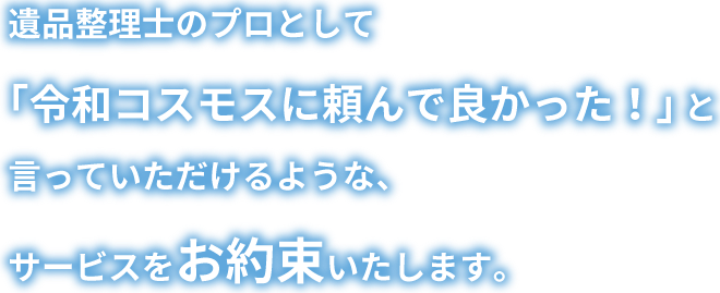 遺品整理士のプロとして「令和コスモスに頼んで良かった!」 と言っていただけるような、サービスをお約束いたします。
